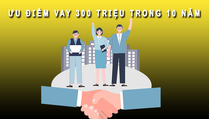 ưu điểm vay 300 triệu trong 10 năm